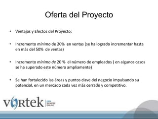Oferta del Proyecto
• Ventajas y Efectos del Proyecto:
• Incremento mínimo de 20% en ventas (se ha logrado incrementar hasta
en más del 50% de ventas)
• Incremento mínimo de 20 % el número de empleados ( en algunos casos
se ha superado este número ampliamente)
• Se han fortalecido las áreas y puntos clave del negocio impulsando su
potencial, en un mercado cada vez más cerrado y competitivo.
 