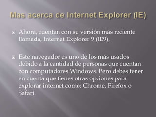  Ahora, cuentan con su versión más reciente
llamada, Internet Explorer 9 (IE9).
 Este navegador es uno de los más usados
debido a la cantidad de personas que cuentan
con computadores Windows. Pero debes tener
en cuenta que tienes otras opciones para
explorar internet como: Chrome, Firefox o
Safari.
 