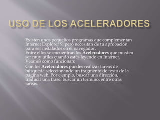 Existen unos pequeños programas que complementan
Internet Explorer 9, pero necesitan de tu aprobación
para ser instalados en el navegador.
Entre ellos se encuentran los Aceleradores que pueden
ser muy útiles cuando estés leyendo en Internet.
Veamos cómo funcionan:
Con los Aceleradores puedes realizar tareas de
búsqueda seleccionando un fragmento de texto de la
página web. Por ejemplo, buscar una dirección,
traducir una frase, buscar un termino, entre otras
tareas.
 