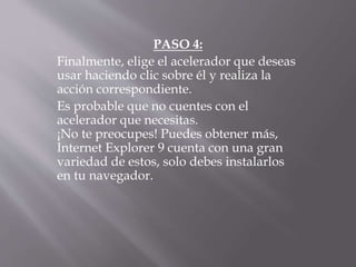 PASO 4:
Finalmente, elige el acelerador que deseas
usar haciendo clic sobre él y realiza la
acción correspondiente.
Es probable que no cuentes con el
acelerador que necesitas.
¡No te preocupes! Puedes obtener más,
Internet Explorer 9 cuenta con una gran
variedad de estos, solo debes instalarlos
en tu navegador.
 