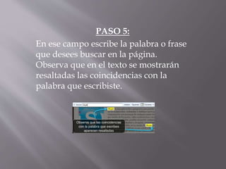 PASO 5:
En ese campo escribe la palabra o frase
que desees buscar en la página.
Observa que en el texto se mostrarán
resaltadas las coincidencias con la
palabra que escribiste.
 