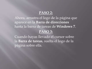 PASO 2:
Ahora, arrastra el logo de la página que
aparece en la Barra de direcciones
hasta la barra de tareas de Windows 7.
PASO 3:
Cuando hayas llevado el cursor sobre
la Barra de tareas, suelta el logo de la
página sobre ella.
 