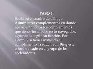 PASO 3:
Se abrirá el cuadro de diálogo
Administrar complementos en donde
aparecerán todos los complementos
que tienes instalados en tu navegador,
agrupados según su función. Por
ejemplo, si tienes instalado el
complemento Traducir con Bing este
estará ubicado en el grupo de los
aceleradores.
 