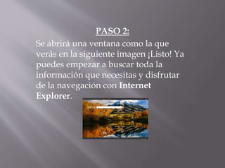 PASO 2:
Se abrirá una ventana como la que
verás en la siguiente imagen ¡Listo! Ya
puedes empezar a buscar toda la
información que necesitas y disfrutar
de la navegación con Internet
Explorer.
 