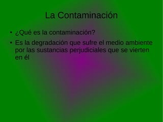 La Contaminación
●   ¿Qué es la contaminación?
●   Es la degradación que sufre el medio ambiente
    por las sustancias perjudiciales que se vierten
    en él
 