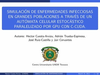 ´
  SIMULACION DE ENFERMEDADES INFECCIOSAS
                                 ´
   EN GRANDES POBLACIONES A TRAVES DE UN
           ´                  ´
       AUTOMATA CELULAR ESTOCASTICO
      PARALELIZADO POR GPU CON C-CUDA.

          Autores: Hector Cuesta-Arvizu, Adri´n Trueba-Espinosa,
                                              a
                    Jos´ Ruiz-Castilla y Jair Cervantes
                       e




                              Centro Universitario UAEM Texcoco



Hector Cuesta-Arvizu (UAEM)             ´
                                SIMULACION DE ENFERMEDADES ...    March 15, 2012   1 / 16
 