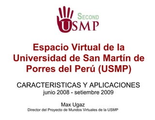 Espacio Virtual de la
Universidad de San Martín de
  Porres del Perú (USMP)
CARACTERISTICAS Y APLICACIONES
           junio 2008 - setiembre 2009

                      Max Ugaz
   Director del Proyecto de Mundos Virtuales de la USMP
 