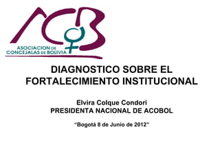DIAGNOSTICO SOBRE EL
FORTALECIMIENTO INSTITUCIONAL

          Elvira Colque Condori
    PRESIDENTA NACIONAL DE ACOBOL

         “Bogotá 8 de Junio de 2012”




                                       1
 