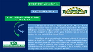 DISTRIBUIDORA ACONCAGUA C.A
FACTORES DE MERCADO
COMPETENCIA DE LA DISTRIBUIDORA
ACONCAGUA C.A
A lo largo de los años la DISTRIBUIDORA ACONCAGUA C.A ha
logrado posicionarse como una de las empresas distribuidoras de productos
hidropónicos mas exitosa del país, contando con mas de 25 años en el mercado. Así
mismo, ha conseguido un amplio target y gama de clientes que han servido de
sustento para esta, manteniéndose siempre vigente.
Sin embargo uno de sus mas fuertes competidores dentro de esta rama es
la empresa HIDROPONIAS VENEZOLANAS C.A, ubicada en el estado Miranda,
por otro lado se encuentra que ciertos supermercados han recurrido a la compra de
productos a granel y proceden estos mismos a realizar el empacado y a
comercializarlos en sus instalaciones, lo que también le crea a la empresa un nivel
de competencia con estos en cuanto a los precios de venta.
 