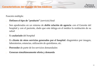 13
Características del trabajo de los médicos
Función múltiple:
.  Definen el tipo de “producto” (servicio) final
.  Son apoderados en un sistema de doble relación de agencia: con el Gerente del
hospital y con el paciente, dado que este delega en el médico la restitución de su
salud
.  Es asalariado del hospital
.  Es cliente de otros servicios generados por el hospital: diagnóstico por imagen,
laboratorios, estancias, utilización de quirófanos, etc.
.  Proveedor de parte de los servicios demandados
.  Generan simultáneamente oferta y demanda
 