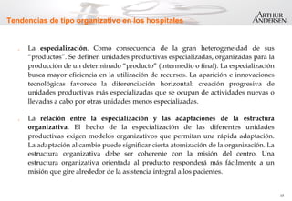 15
Tendencias de tipo organizativo en los hospitales
.  La especialización. Como consecuencia de la gran heterogeneidad de sus
“productos”. Se definen unidades productivas especializadas, organizadas para la
producción de un determinado “producto” (intermedio o final). La especialización
busca mayor eficiencia en la utilización de recursos. La aparición e innovaciones
tecnológicas favorece la diferenciación horizontal: creación progresiva de
unidades productivas más especializadas que se ocupan de actividades nuevas o
llevadas a cabo por otras unidades menos especializadas.
.  La relación entre la especialización y las adaptaciones de la estructura
organizativa. El hecho de la especialización de las diferentes unidades
productivas exigen modelos organizativos que permitan una rápida adaptación.
La adaptación al cambio puede significar cierta atomización de la organización. La
estructura organizativa debe ser coherente con la misión del centro. Una
estructura organizativa orientada al producto responderá más fácilmente a un
misión que gire alrededor de la asistencia integral a los pacientes.
 