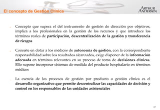 17
El concepto de Gestión Clínica
.  Concepto que supera el del instrumento de gestión de dirección por objetivos,
implica a los profesionales en la gestión de los recursos y que introduce los
términos reales de participación, descentralización de la gestión y transferencia
de riesgos
.  Consiste en dotar a los médicos de autonomía de gestión, con la correspondiente
responsabilidad sobre los resultados alcanzados, exige disponer de la información
adecuada en términos relevantes en su proceso de toma de decisiones clínicas.
Ello supone incorporar sistemas de medida del producto hospitalario en términos
médicos
.  La esencia de los procesos de gestión por producto o gestión clínica es el
desarrollo organizativo que permite descentralizar las capacidades de decisión y
control en los responsables de las unidades asistenciales
 
