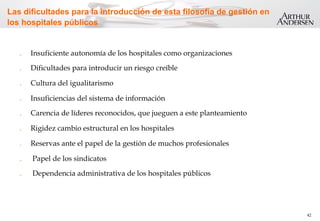 42
Las dificultades para la introducción de esta filosofía de gestión en
los hospitales públicos
.  Insuficiente autonomía de los hospitales como organizaciones
.  Dificultades para introducir un riesgo creíble
.  Cultura del igualitarismo
.  Insuficiencias del sistema de información
.  Carencia de líderes reconocidos, que jueguen a este planteamiento
.  Rigidez cambio estructural en los hospitales
.  Reservas ante el papel de la gestión de muchos profesionales
.  Papel de los sindicatos
.  Dependencia administrativa de los hospitales públicos
 
