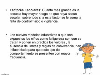 • Factores Escolares: Cuanto más grande es la
escuela hay mayor riesgo de que haya acoso
escolar, sobre todo si a este factor se le suma la
falta de control físico o vigilancia.
• Los nuevos modelos educativos a que son
expuestos los niños como la ligereza con que se
tratan y ponen en practica los valores , la
ausencia de límites y reglas de convivencia, han
influenciado para que este tipo de
comportamiento se presenten con mayor
frecuencia.
 