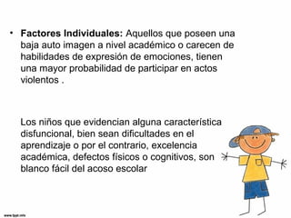 • Factores Individuales: Aquellos que poseen una
baja auto imagen a nivel académico o carecen de
habilidades de expresión de emociones, tienen
una mayor probabilidad de participar en actos
violentos .
Los niños que evidencian alguna característica
disfuncional, bien sean dificultades en el
aprendizaje o por el contrario, excelencia
académica, defectos físicos o cognitivos, son
blanco fácil del acoso escolar
 