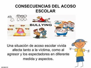 CONSECUENCIAS DEL ACOSO
ESCOLAR
Una situación de acoso escolar vivida
afecta tanto a la víctima, como al
agresor y los espectadores en diferente
medida y aspectos.
 