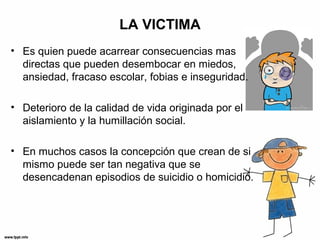LA VICTIMA
• Es quien puede acarrear consecuencias mas
directas que pueden desembocar en miedos,
ansiedad, fracaso escolar, fobias e inseguridad.
• Deterioro de la calidad de vida originada por el
aislamiento y la humillación social.
• En muchos casos la concepción que crean de si
mismo puede ser tan negativa que se
desencadenan episodios de suicidio o homicidio.
 