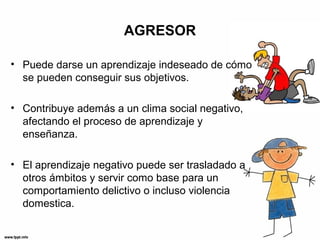 AGRESOR
• Puede darse un aprendizaje indeseado de cómo
se pueden conseguir sus objetivos.
• Contribuye además a un clima social negativo,
afectando el proceso de aprendizaje y
enseñanza.
• El aprendizaje negativo puede ser trasladado a
otros ámbitos y servir como base para un
comportamiento delictivo o incluso violencia
domestica.
 