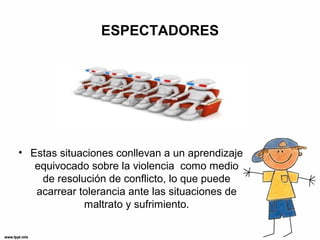 ESPECTADORES
• Estas situaciones conllevan a un aprendizaje
equivocado sobre la violencia como medio
de resolución de conflicto, lo que puede
acarrear tolerancia ante las situaciones de
maltrato y sufrimiento.
 
