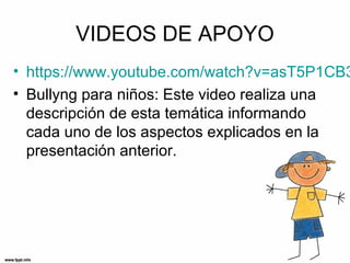 VIDEOS DE APOYO
• https://www.youtube.com/watch?v=asT5P1CB3
• Bullyng para niños: Este video realiza una
descripción de esta temática informando
cada uno de los aspectos explicados en la
presentación anterior.
 