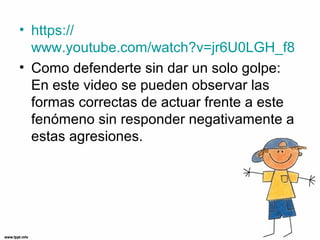 • https://
www.youtube.com/watch?v=jr6U0LGH_f8
• Como defenderte sin dar un solo golpe:
En este video se pueden observar las
formas correctas de actuar frente a este
fenómeno sin responder negativamente a
estas agresiones.
 