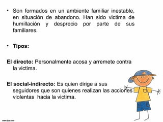 • Son formados en un ambiente familiar inestable,
en situación de abandono. Han sido victima de
humillación y desprecio por parte de sus
familiares.
• Tipos:
El directo: Personalmente acosa y arremete contra
la victima.
El social-indirecto: Es quien dirige a sus
seguidores que son quienes realizan las acciones
violentas hacia la victima.
 