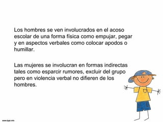 Los hombres se ven involucrados en el acoso
escolar de una forma física como empujar, pegar
y en aspectos verbales como colocar apodos o
humillar.
Las mujeres se involucran en formas indirectas
tales como esparcir rumores, excluir del grupo
pero en violencia verbal no difieren de los
hombres.
 