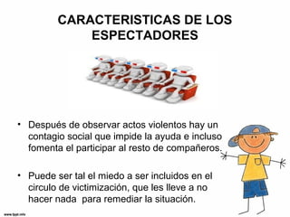 CARACTERISTICAS DE LOS
ESPECTADORES
• Después de observar actos violentos hay un
contagio social que impide la ayuda e incluso
fomenta el participar al resto de compañeros.
• Puede ser tal el miedo a ser incluidos en el
circulo de victimización, que les lleve a no
hacer nada para remediar la situación.
 