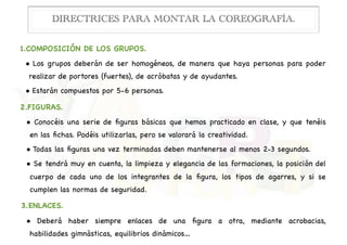 1.COMPOSICIÓN DE LOS GRUPOS.

• Los grupos deberán de ser homogéneos, de manera que haya personas para poder
realizar de portores (fuertes), de acróbatas y de ayudantes.

• Estarán compuestos por 5-6 personas.

2.FIGURAS.

• Conocéis una serie de ﬁguras básicas que hemos practicado en clase, y que tenéis
en las ﬁchas. Podéis utilizarlas, pero se valorará la creatividad. 

• Todas las ﬁguras una vez terminadas deben mantenerse al menos 2-3 segundos.

• Se tendrá muy en cuenta, la limpieza y elegancia de las formaciones, la posición del
cuerpo de cada uno de los integrantes de la ﬁgura, los tipos de agarres, y si se
cumplen las normas de seguridad.

3.ENLACES.

• Deberá haber siempre enlaces de una ﬁgura a otra, mediante acrobacias,
habilidades gimnásticas, equilibrios dinámicos…
DIRECTRICES PARA MONTAR LA COREOGRAFÍA.
 