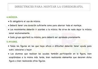 4.MÚSICA.

• Es obligatorio el uso de música.

• Deberá tener una duración suﬁciente como para abarcar todo el montaje.

• Los movimientos deberán ir acordes a la música. No sirve de nada dejar la música
sonar exclusivamente.

• Cada grupo aportará su música, pero deberá ser aprobada previamente.

5.AYUDAS.

• Todas las ﬁguras en las que haya altura o diﬁcultad deberán tener ayuda para
subir, colocarse y bajar.

• Los alumnos que realizan las ayudas también participarán en la ﬁgura, bien
acoplándose a la misma más tarde, bien realizando elementos que decoren dicha
ﬁgura o bien realizando otras ﬁguras.
DIRECTRICES PARA MONTAR LA COREOGRAFÍA.
 