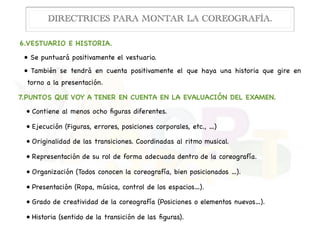 6.VESTUARIO E HISTORIA.

• Se puntuará positivamente el vestuario.

• También se tendrá en cuenta positivamente el que haya una historia que gire en
torno a la presentación.

7.PUNTOS QUE VOY A TENER EN CUENTA EN LA EVALUACIÓN DEL EXAMEN.

• Contiene al menos ocho ﬁguras diferentes.

• Ejecución (Figuras, errores, posiciones corporales, etc., …)

• Originalidad de las transiciones. Coordinadas al ritmo musical.

• Representación de su rol de forma adecuada dentro de la coreografía.

• Organización (Todos conocen la coreografía, bien posicionados …).

• Presentación (Ropa, música, control de los espacios…).

• Grado de creatividad de la coreografía (Posiciones o elementos nuevos…).

• Historia (sentido de la transición de las ﬁguras).
DIRECTRICES PARA MONTAR LA COREOGRAFÍA.
 