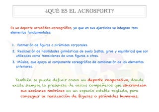 Es un deporte acrobático-coreográﬁco, ya que en sus ejercicios se integran tres
elementos fundamentales:

1.  Formación de ﬁguras o pirámides corporales. 

2. Realización de habilidades gimnásticas de suelo (saltos, giros y equilibrios) que son
utilizadas como transiciones de unas ﬁguras a otras. 

3.  Música, que apoya al componente coreográﬁco de combinación de los elementos
anteriores. 

También se puede definir como un deporte cooperativo, donde
existe siempre la presencia de varios compañeros que sincronizan
sus acciones motrices en un espacio estable reglado, para
conseguir la realización de figuras o pirámides humanas.
¿QUÉ ES EL ACROSPORT?
 