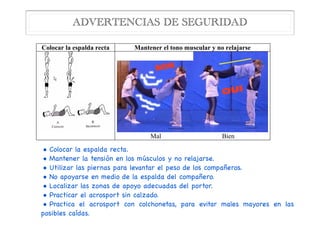 • Colocar la espalda recta.

• Mantener la tensión en los músculos y no relajarse.

• Utilizar las piernas para levantar el peso de los compañeros.

• No apoyarse en medio de la espalda del compañero.

• Localizar las zonas de apoyo adecuadas del portor.

• Practicar el acrosport sin calzado.

• Practica el acrosport con colchonetas, para evitar males mayores en las
posibles caídas.
ADVERTENCIAS DE SEGURIDAD
4. Algunas advertencias de seguridad
Colocar la espalda recta Mantener el tono muscular y no relajarse
Mal Bien
Portores: Utilizar las piernas para levantar el peso de los compañeros)
 