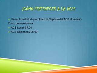 ¿CÓMO PERTENECER A LA ACS?

 Llenar la solicitud que ofrece el Capitulo del ACS Humacao
Costo de membresia:
 ACS Local $7.00
 ACS Nacional $ 25.00
 