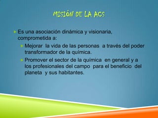 MISIÓN DE LA ACS

 Es una asociación dinámica y visionaria,
  comprometida a:
    Mejorar la vida de las personas a través del poder
     transformador de la química.
    Promover el sector de la química en general y a
     los profesionales del campo para el beneficio del
     planeta y sus habitantes.
 