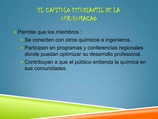 EL CAPITULO ESTUDIANTIL DE LA
                  UPR-HUMACAO
 Permite que los miembros :
   Se conecten con otros químicos e ingenieros.
   Participen en programas y conferencias regionales
    donde puedan optimizar su desarrollo profesional.
   Contribuyan a que el público entienda la química en
    sus comunidades.
 
