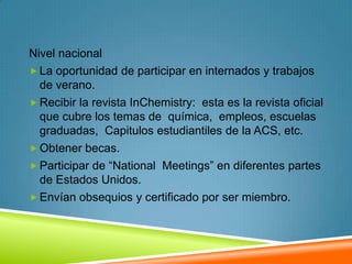 Nivel nacional
 La oportunidad de participar en internados y trabajos
  de verano.
 Recibir la revista InChemistry: esta es la revista oficial
  que cubre los temas de química, empleos, escuelas
  graduadas, Capitulos estudiantiles de la ACS, etc.
 Obtener becas.
 Participar de “National Meetings” en diferentes partes
  de Estados Unidos.
 Envían obsequios y certificado por ser miembro.
 
