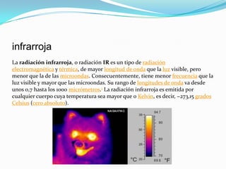 infrarroja
La radiación infrarroja, o radiación IR es un tipo de radiación
electromagnética y térmica, de mayor longitud de onda que la luz visible, pero
menor que la de las microondas. Consecuentemente, tiene menor frecuencia que la
luz visible y mayor que las microondas. Su rango de longitudes de onda va desde
unos 0,7 hasta los 1000 micrómetros.1 La radiación infrarroja es emitida por
cualquier cuerpo cuya temperatura sea mayor que 0 Kelvin, es decir, −273,15 grados
Celsius (cero absoluto).

 