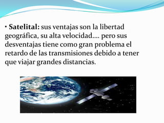 • Satelital: sus ventajas son la libertad
geográfica, su alta velocidad…. pero sus
desventajas tiene como gran problema el
retardo de las transmisiones debido a tener
que viajar grandes distancias.

 