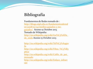 Bibliografía
Fundamentos de Redes tomado de :
http://blogs.utpl.edu.ec/fundamentosdered
es/2008/10/24/medios-guiados-y-noguiados/ Acceso 15 Octubre 2013
Tomado de Wikipedia:
http://es.wikipedia.org/wiki/Gu%C3%ADa_
de_onda Acceso 15 Octubre 2013
http://es.wikipedia.org/wiki/Tel%C3%A9gra
fo
http://es.wikipedia.org/wiki/Fibra_%C3%B3
ptica
http://es.wikipedia.org/wiki/Cable_de_par_
trenzado
http://es.wikipedia.org/wiki/Enlace_infrarr
ojo

 