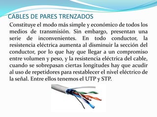 CABLES DE PARES TRENZADOS
Constituye el modo más simple y económico de todos los
medios de transmisión. Sin embargo, presentan una
serie de inconvenientes. En todo conductor, la
resistencia eléctrica aumenta al disminuir la sección del
conductor, por lo que hay que llegar a un compromiso
entre volumen y peso, y la resistencia eléctrica del cable,
cuando se sobrepasan ciertas longitudes hay que acudir
al uso de repetidores para restablecer el nivel eléctrico de
la señal. Entre ellos tenemos el UTP y STP.

 