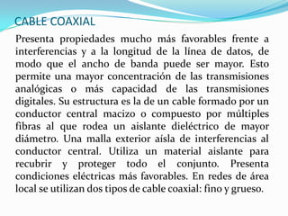 CABLE COAXIAL
Presenta propiedades mucho más favorables frente a
interferencias y a la longitud de la línea de datos, de
modo que el ancho de banda puede ser mayor. Esto
permite una mayor concentración de las transmisiones
analógicas o más capacidad de las transmisiones
digitales. Su estructura es la de un cable formado por un
conductor central macizo o compuesto por múltiples
fibras al que rodea un aislante dieléctrico de mayor
diámetro. Una malla exterior aísla de interferencias al
conductor central. Utiliza un material aislante para
recubrir y proteger todo el conjunto. Presenta
condiciones eléctricas más favorables. En redes de área
local se utilizan dos tipos de cable coaxial: fino y grueso.

 