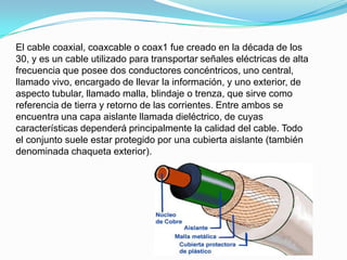El cable coaxial, coaxcable o coax1 fue creado en la década de los
30, y es un cable utilizado para transportar señales eléctricas de alta
frecuencia que posee dos conductores concéntricos, uno central,
llamado vivo, encargado de llevar la información, y uno exterior, de
aspecto tubular, llamado malla, blindaje o trenza, que sirve como
referencia de tierra y retorno de las corrientes. Entre ambos se
encuentra una capa aislante llamada dieléctrico, de cuyas
características dependerá principalmente la calidad del cable. Todo
el conjunto suele estar protegido por una cubierta aislante (también
denominada chaqueta exterior).

 