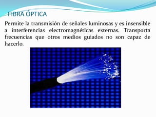 FIBRA ÓPTICA
Permite la transmisión de señales luminosas y es insensible
a interferencias electromagnéticas externas. Transporta
frecuencias que otros medios guiados no son capaz de
hacerlo.

 
