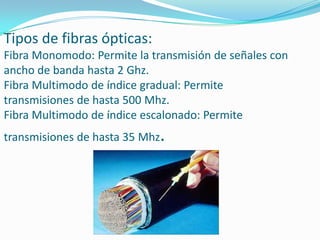 Tipos de fibras ópticas:
Fibra Monomodo: Permite la transmisión de señales con
ancho de banda hasta 2 Ghz.
Fibra Multimodo de índice gradual: Permite
transmisiones de hasta 500 Mhz.
Fibra Multimodo de índice escalonado: Permite

.

transmisiones de hasta 35 Mhz

 