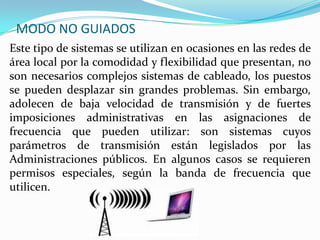 MODO NO GUIADOS
Este tipo de sistemas se utilizan en ocasiones en las redes de
área local por la comodidad y flexibilidad que presentan, no
son necesarios complejos sistemas de cableado, los puestos
se pueden desplazar sin grandes problemas. Sin embargo,
adolecen de baja velocidad de transmisión y de fuertes
imposiciones administrativas en las asignaciones de
frecuencia que pueden utilizar: son sistemas cuyos
parámetros de transmisión están legislados por las
Administraciones públicos. En algunos casos se requieren
permisos especiales, según la banda de frecuencia que
utilicen.

 