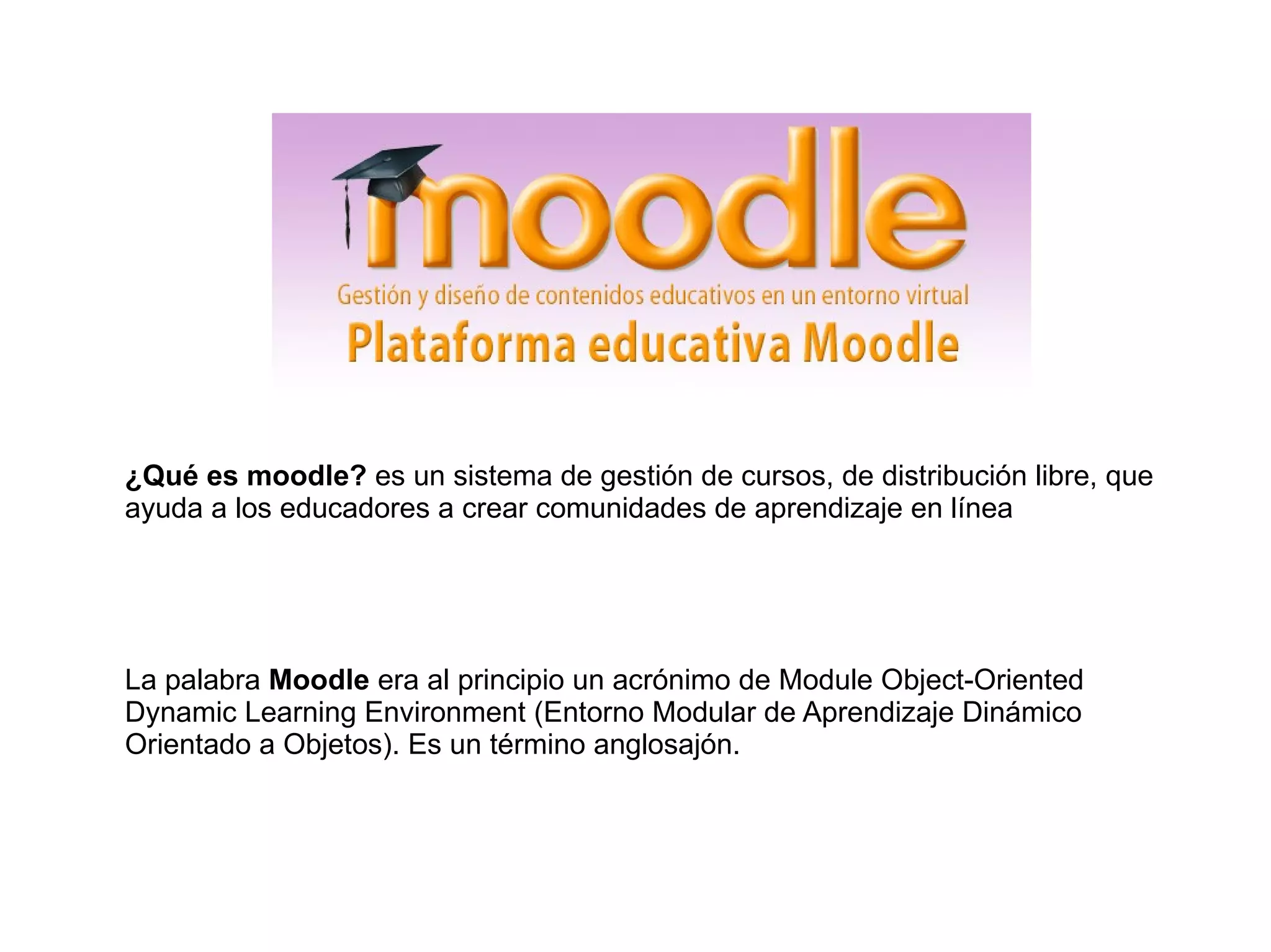 ¿Qué es moodle? es un sistema de gestión de cursos, de distribución libre, que
ayuda a los educadores a crear comunidades de aprendizaje en línea
La palabra Moodle era al principio un acrónimo de Module Object-Oriented
Dynamic Learning Environment (Entorno Modular de Aprendizaje Dinámico
Orientado a Objetos). Es un término anglosajón.