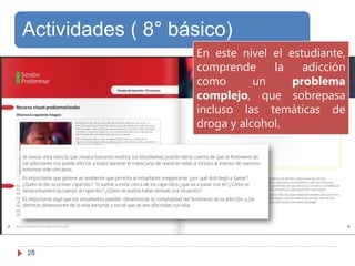 28
Actividades ( 8° básico)
En este nivel el estudiante,
comprende la adicción
como un problema
complejo, que sobrepasa
incluso las temáticas de
droga y alcohol.
 