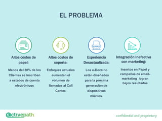 EL PROBLEMA
Altos costos de
soporte:
Experiencia
Desactualizada:
Integración Inefectiva
con marketing:
Altos costos de
papel:
Menos del 30% de los
Clientes se inscriben
a estados de cuenta
electrónicos
Enfoques actuales
aumentan el
volumen de
llamadas al Call
Center.
Los e-Docs no
están diseñados
para la próxima
generación de
dispositivos
móviles.
Insertos en Papel y
campañas de email-
marketing logran
bajos resultados
 