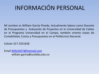 INFORMACIÓN PERSONAL
Mi nombre es William García Pineda, Actualmente laboro como Docente
de Presupuestos y Evaluación de Proyectos en la Universidad de Caldas
en el Programa Universidad en el Campo, también oriento clases de
Contabilidad, Costos y Presupuestos en el Politécnico Nacional.
Celular 317 2351628
Email Willy5457@hotmail.com
william.garcia@ucaldas,edu.co

 